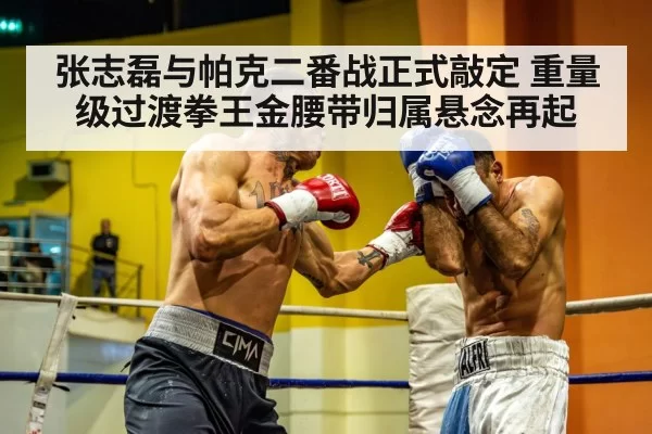 张志磊与帕克二番战正式敲定 重量级过渡拳王金腰带归属悬念再起