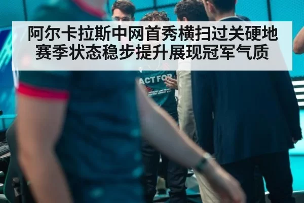 阿尔卡拉斯中网首秀横扫过关硬地赛季状态稳步提升展现冠军气质
